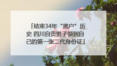 结束34年“黑户”历史 四川自贡男子领到自己的第一张二代身份证