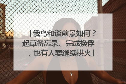俄乌和谈前景如何？起草备忘录、完成换俘，也有人要继续拱火