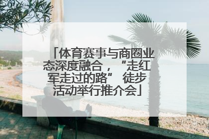 体育赛事与商圈业态深度融合，“走红军走过的路” 徒步活动举行推介会