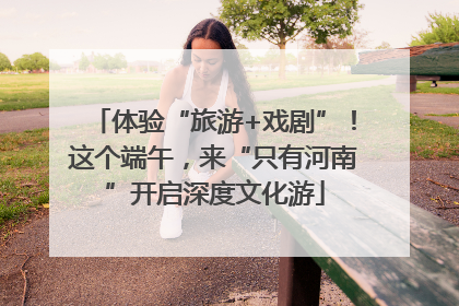 体验“旅游+戏剧”！这个端午，来“只有河南”开启深度文化游