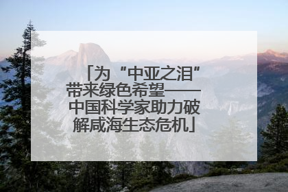 为“中亚之泪”带来绿色希望——中国科学家助力破解咸海生态危机