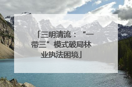 三明清流：“一带三”模式破局林业执法困境