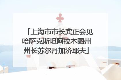 上海市市长龚正会见哈萨克斯坦阿拉木图州州长苏尔丹加济耶夫