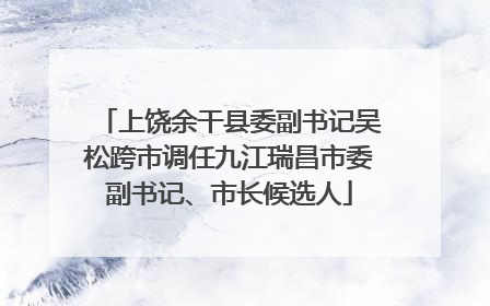 上饶余干县委副书记吴松跨市调任九江瑞昌市委副书记、市长候选人