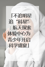 不追明星追“科星”：航天探索体验中心为青少年开启科学盛宴
