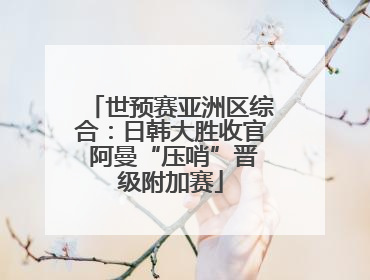 世预赛亚洲区综合：日韩大胜收官 阿曼“压哨”晋级附加赛