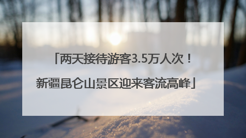 两天接待游客3.5万人次！新疆昆仑山景区迎来客流高峰