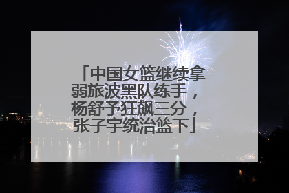 中国女篮继续拿弱旅波黑队练手，杨舒予狂飙三分，张子宇统治篮下