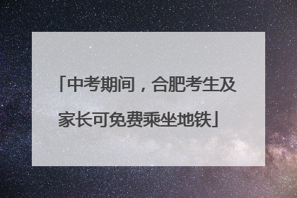 中考期间，合肥考生及家长可免费乘坐地铁