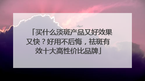 买什么淡斑产品又好效果又快？好用不后悔，祛斑有效十大高性价比品牌