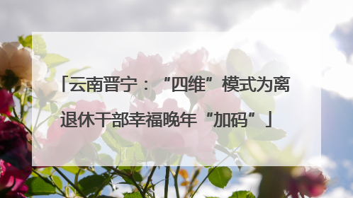 云南晋宁：“四维”模式为离退休干部幸福晚年“加码”