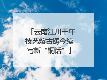 云南江川千年技艺熔古铸今续写新“铜话”