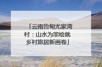 云南鲁甸尤家湾村：山水为墨绘就乡村旅居新画卷