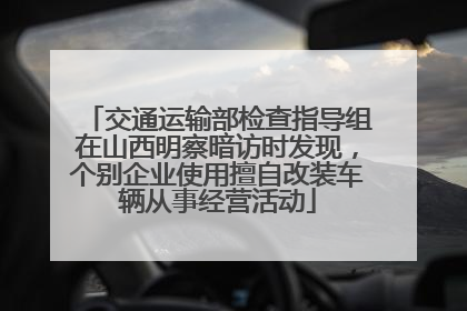 交通运输部检查指导组在山西明察暗访时发现，个别企业使用擅自改装车辆从事经营活动