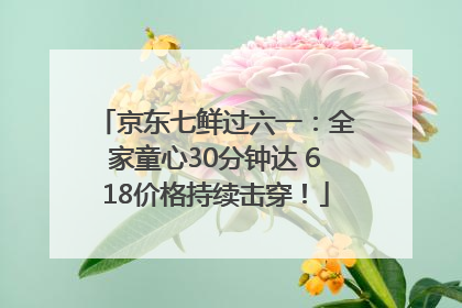 京东七鲜过六一：全家童心30分钟达 618价格持续击穿！