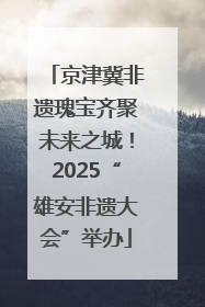 京津冀非遗瑰宝齐聚未来之城！2025“雄安非遗大会”举办
