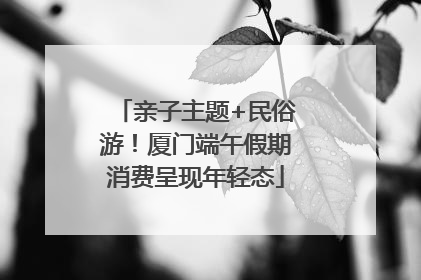 亲子主题+民俗游！厦门端午假期消费呈现年轻态