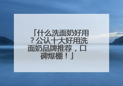 什么洗面奶好用？公认十大好用洗面奶品牌推荐，口碑爆棚！