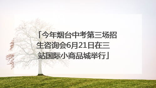 今年烟台中考第三场招生咨询会6月21日在三站国际小商品城举行