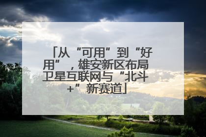 从“可用”到“好用”，雄安新区布局卫星互联网与“北斗+”新赛道