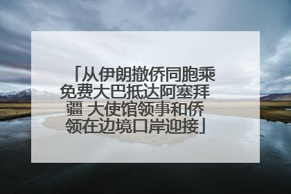 从伊朗撤侨同胞乘免费大巴抵达阿塞拜疆 大使馆领事和侨领在边境口岸迎接