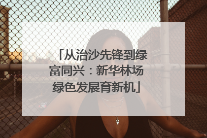 从治沙先锋到绿富同兴：新华林场绿色发展育新机