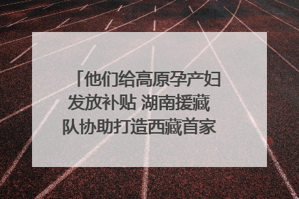 他们给高原孕产妇发放补贴 湖南援藏队协助打造西藏首家高原产儿协同中心
