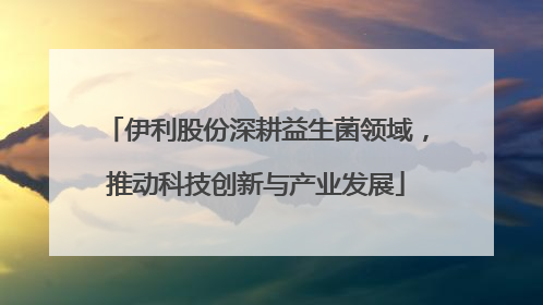 伊利股份深耕益生菌领域，推动科技创新与产业发展