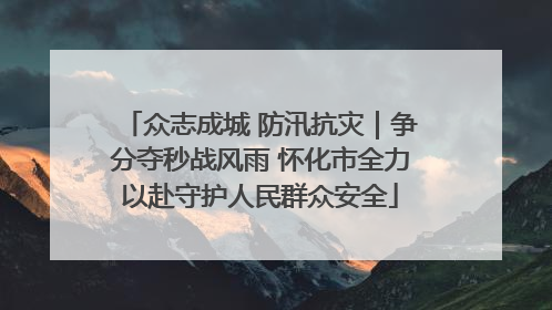 众志成城 防汛抗灾｜争分夺秒战风雨 怀化市全力以赴守护人民群众安全
