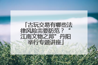 古玩交易有哪些法律风险需要防范？“江南文物之邦”丹阳举行专题讲座