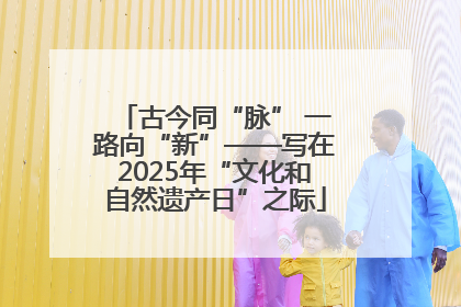 古今同“脉” 一路向“新”——写在2025年“文化和自然遗产日”之际