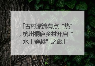 古村漂流有点“热”，杭州桐庐乡村开启“水上穿越”之旅