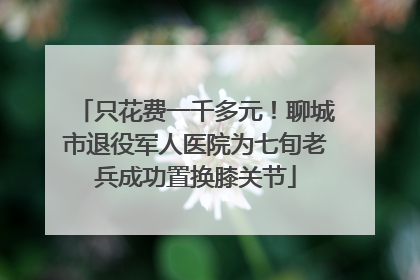 只花费一千多元！聊城市退役军人医院为七旬老兵成功置换膝关节