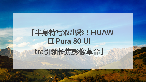半身特写双出彩！HUAWEI Pura 80 Ultra引领长焦影像革命