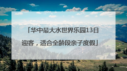 华中最大水世界乐园13日迎客，适合全龄段亲子度假