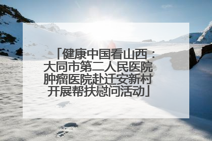 健康中国看山西：大同市第二人民医院肿瘤医院赴迁安新村开展帮扶慰问活动