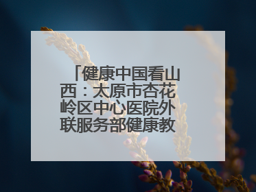 健康中国看山西：太原市杏花岭区中心医院外联服务部健康教育活动纪实