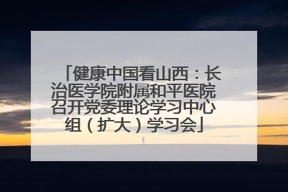 健康中国看山西：长治医学院附属和平医院召开党委理论学习中心组（扩大）学习会