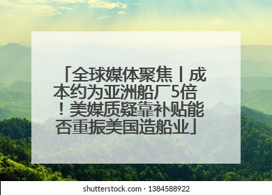 全球媒体聚焦丨成本约为亚洲船厂5倍！美媒质疑靠补贴能否重振美国造船业
