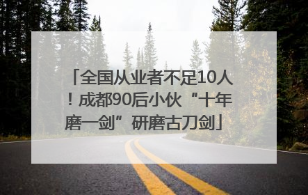 全国从业者不足10人！成都90后小伙“十年磨一剑”研磨古刀剑