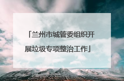 兰州市城管委组织开展垃圾专项整治工作