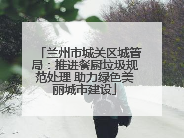 兰州市城关区城管局：推进餐厨垃圾规范处理 助力绿色美丽城市建设