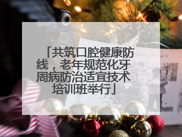 共筑口腔健康防线，老年规范化牙周病防治适宜技术培训班举行