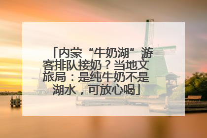 内蒙“牛奶湖”游客排队接奶？当地文旅局：是纯牛奶不是湖水，可放心喝
