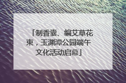 制香囊、编艾草花束，玉渊潭公园端午文化活动启幕