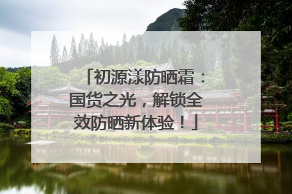 初源漾防晒霜：国货之光，解锁全效防晒新体验！