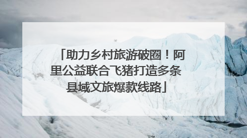 助力乡村旅游破圈！阿里公益联合飞猪打造多条县域文旅爆款线路