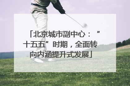 北京城市副中心：“十五五”时期，全面转向内涵提升式发展