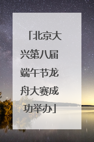 北京大兴第八届端午节龙舟大赛成功举办