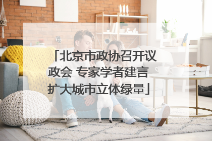 北京市政协召开议政会 专家学者建言扩大城市立体绿量